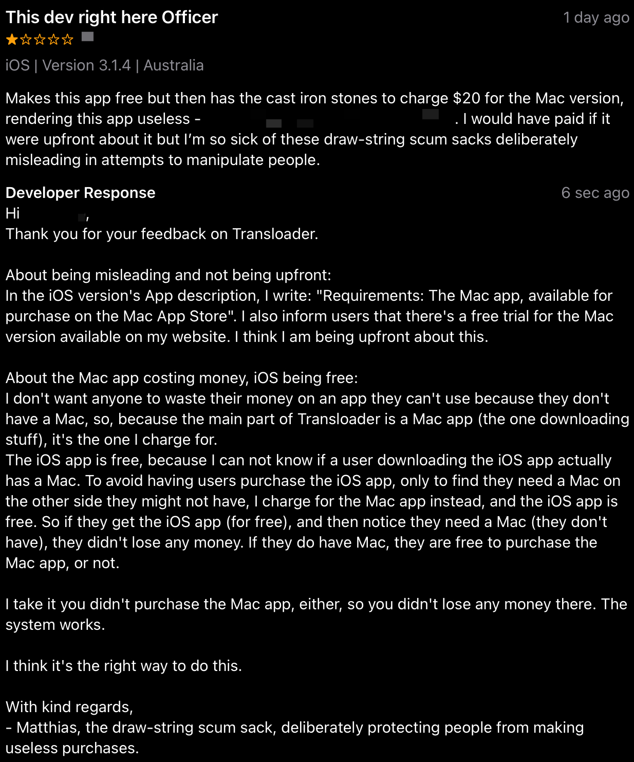 This dev right here Officer
by <redacted>
iOS | Version 3.1.4 | Australia
Makes this app free but then has the cast iron stones to charge $20 for the Mac version,
rendering this app useless - <redacted>. I would have paid if it
were upfront about it but I'm so sick of these draw-string scum sacks deliberately
misleading in attempts to manipulate people.

Developer Response
Hi <redacted>,
Thank you for your feedback on Transloader.
About being misleading and not being upfront:
In the iOS version's App description, I write: "Requirements: The Mac app, available for
purchase on the Mac App Store". I also inform users that there's a free trial for the Mac
version available on my website. I think I am being upfront about this.
About the Mac app costing money, iOS being free:
don't want anyone to waste their money on an app they can't use because they don't
have a Mac, so, because the main part of Transloader is a Mac app (the one downloading
stuff), it's the one charge for.
The iOS app is free, because l can not know if a user downloading the iOS app actually
has a Mac. To avoid having users purchase the iOS app, only to find they need a Mac on
the other side they might not have, I charge for the Mac app instead, and the iOS app is
free. So if they get the iOS app (for free), and then notice they need a Mac (they don't
have), they didn't lose any money. If they do have Mac, they are free to purchase the
Mac
app,
or not.
I take it you didn't purchase the Mac app, either, so you didn't lose any money there. The
system works.
I think it's the right way to do this.
With kind regards,
Matthias, the draw-string scum sack, deliberately protecting people from making
useless purchases.